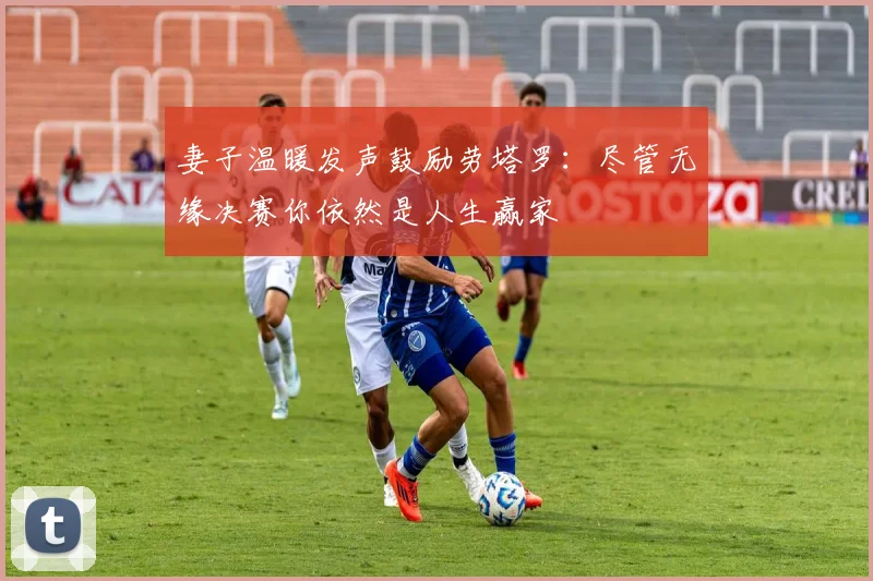 妻子温暖发声鼓励劳塔罗：尽管无缘决赛你依然是人生赢家